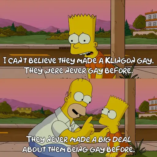 Bart Simpson, looking dejected, saying "I can't believe they made a Klingon gay. They were never gay before." Homer Simpson reassurredly pointing out "They never *made a big deal* about them being gay before."