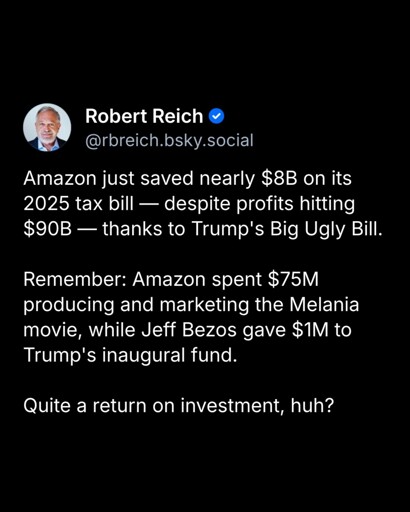 A screenshot of a bluesky post. It says: "Amazon just saved nearly $8B on its 2025 tax bill -- despite profits hitting $90B -- thanks to Trump's Big Ugly Bill. Remember: Amazon spent $75M producing and marketing the Melania movie, while Jeff Bezos gave $1M to Trump's inaugural fund. Quite a return on investment, huh?