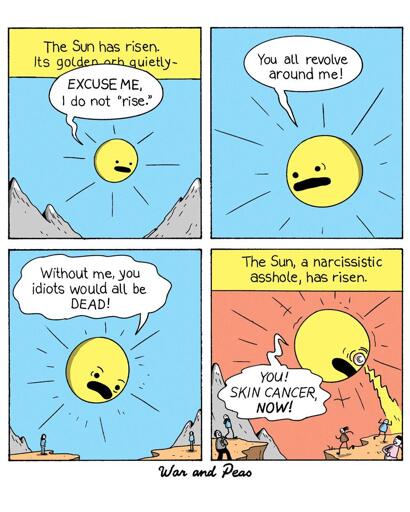 War and Peas Comic

Panel 1:
A narrator's voice begins, "The Sun has risen. Its golden orb quietly—" The Sun, depicted with a grumpy face, interrupts with, "EXCUSE ME, I do not 'rise.'"

Panel 2:
The Sun, now with an angry expression, shouts, "You all revolve around me!" 

Panel 3:
The Sun continues, "Without me, you idiots would all be DEAD!" The background remains a clear blue sky with mountains in the distance and people looking at the sun.

Panel 4:
The narrator's voice resumes, "The Sun, a narcissistic asshole, has risen." The Sun glares down at the tiny people below shooting sunrays. The people flee.