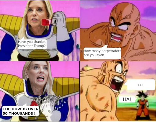 It's the Dragon Ball OVER 9000 comic, but Vegeta's head has been replaced with Pam Bondi's. Bondi: "Have you thanked President Trump?" Nappa: "How many perpetrators are you even-" Bondi, crushing the scouter device: "THE DOW IS OVER 50 THOUSAND!!!" Nappa, mouth hanging open: "..." Goku: "HA!"