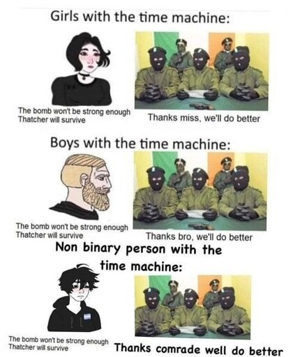 "Girls with a time machine:" Girl says to the IRA: "The bomb won't be strong enough Thatcher will survive" IRA: "Thanks miss, we'll do better". "Boys with a time machine:" Boy says to the IRA: "The bomb won't be strong enough Thatcher will survive" IRA: "Thanks bro, we'll do better". "Non binary person with a time machine:" Enby says to the IRA: "The bomb won't be strong enough Thatcher will survive" IRA: "Thanks comrade, we'll do better". 