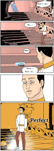 Full five panel comic description: Panel 1: Prince Charming in all his regalia pursues Cinderella as she crests the stairs and rounds a corner. “Don’t go” he yells after her.  Panel 2: He stops at the bottom of the staircase and mumbles to himself in defeat. “No…”  Panel 3. Prince Charming, doused in sweat, peers toward the steps and notices a single glass slipper set on its side. “Hmm” he says to himself, “this is…” he trails off.  Panel 4: the background disappears and we focus entirely upon his face. His expression exudes focus. Prince Charming lives entirely within the moment.  Panel 5: The young royal stands at attention, facing away from the steps. Upon his right foot, the glass slipper now sits. “Perfect” he finishes.